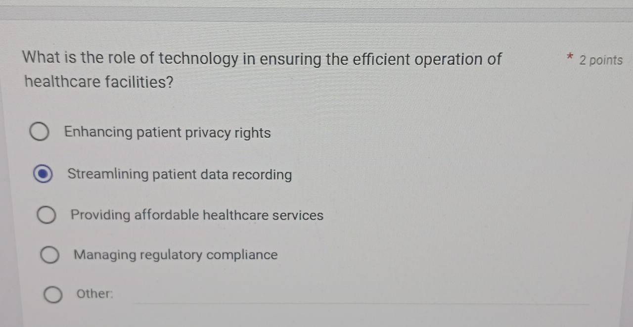 What is the role of technology in ensuring the efficient operation of 2 points
healthcare facilities?
Enhancing patient privacy rights
Streamlining patient data recording
Providing affordable healthcare services
Managing regulatory compliance
_
Other: