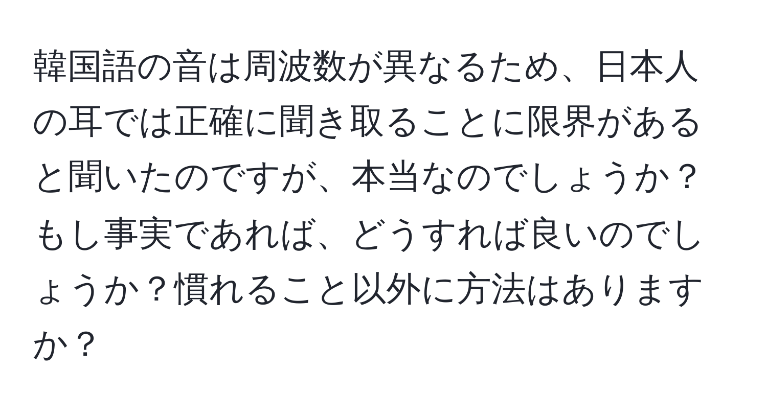 韓国語の音は周波数が異なるため、日本人の耳では正確に聞き取ることに限界があると聞いたのですが、本当なのでしょうか？もし事実であれば、どうすれば良いのでしょうか？慣れること以外に方法はありますか？