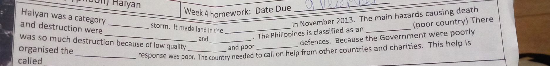 Jon) Haïyan 
Week 4 homework: Date Due 
_ 
in November 2013. The main hazards causing death 
Haiyan was a category storm. It made land in the_ 
_ 
and destruction were_ 
and 
. The Philippines is classified as an _(poor country) There 
was so much destruction because of low quality_ 
organised the 
and poor defences. Because the Government were poorly 
called 
_response was poor. The country needed to call on help from other countries and charities. This help is