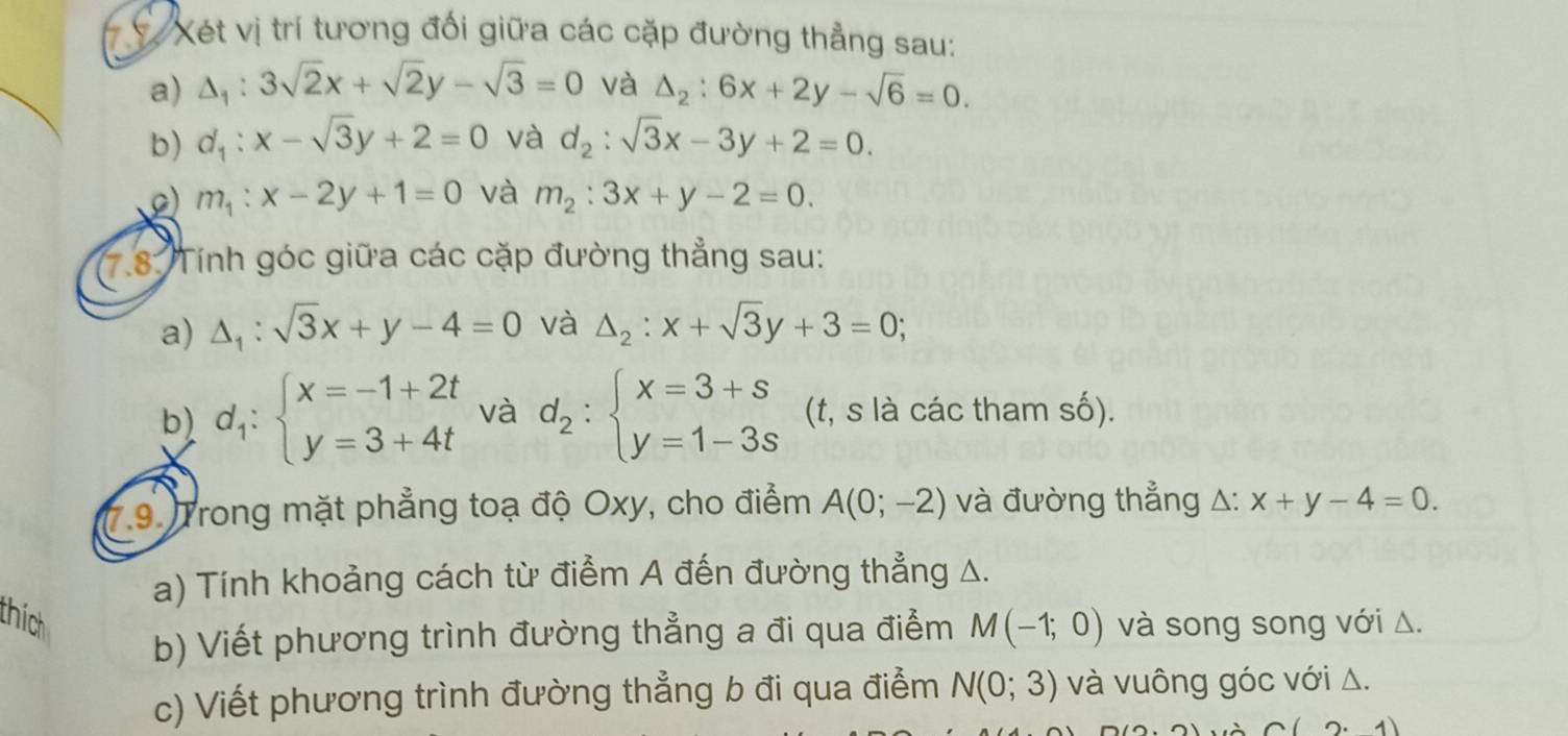 Xét vị trí tương đối giữa các cặp đường thẳng sau: 
a) △ _1:3sqrt(2)x+sqrt(2)y-sqrt(3)=0 và △ _2:6x+2y-sqrt(6)=0. 
b) d_1:x-sqrt(3)y+2=0 và d_2:sqrt(3)x-3y+2=0. 
o) m_1:x-2y+1=0 và m_2:3x+y-2=0. 
7.8: Tính góc giữa các cặp đường thẳng sau: 
a) △ _1:sqrt(3)x+y-4=0 và △ _2:x+sqrt(3)y+3=0; 
b) d_1:beginarrayl x=-1+2t y=3+4tendarray. và d_2:beginarrayl x=3+s y=1-3sendarray. (t, s là các tham số). 
(7.9. Trong mặt phẳng toạ độ Oxy, cho điểm A(0;-2) và đường thẳng △: x+y-4=0. 
a) Tính khoảng cách từ điểm A đến đường thẳng △. 
thích và song song với Δ. 
b) Viết phương trình đường thẳng a đi qua điểm M(-1;0)
c) Viết phương trình đường thẳng b đi qua điểm N(0;3) và vuông góc với Δ.
C(2· 1)