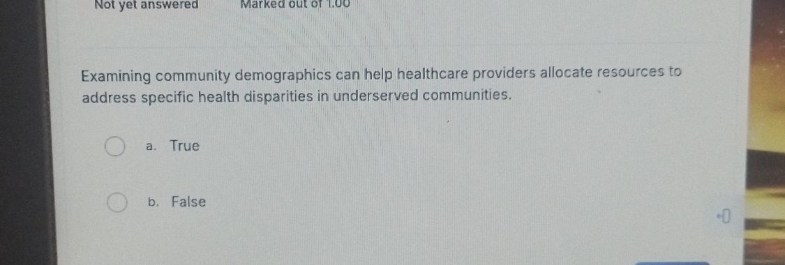 Not yet answered Marked out of 1.00
Examining community demographics can help healthcare providers allocate resources to
address specific health disparities in underserved communities.
a. True
b. False