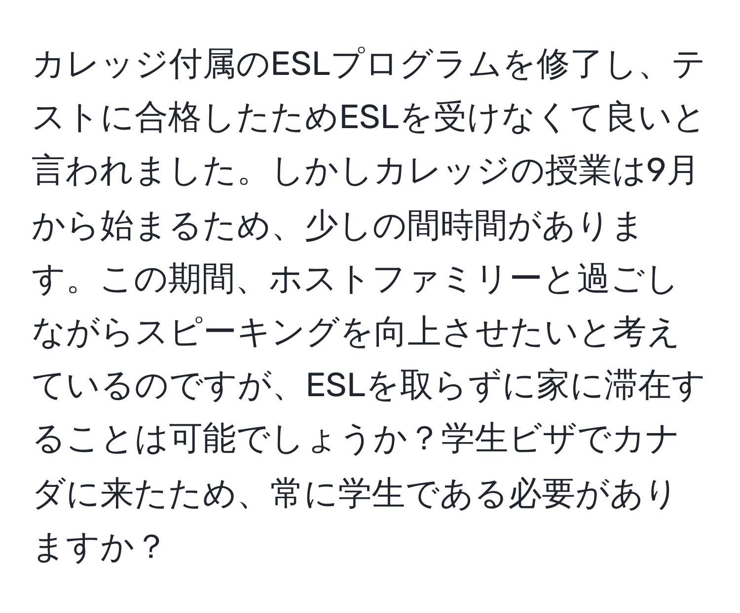 カレッジ付属のESLプログラムを修了し、テストに合格したためESLを受けなくて良いと言われました。しかしカレッジの授業は9月から始まるため、少しの間時間があります。この期間、ホストファミリーと過ごしながらスピーキングを向上させたいと考えているのですが、ESLを取らずに家に滞在することは可能でしょうか？学生ビザでカナダに来たため、常に学生である必要がありますか？