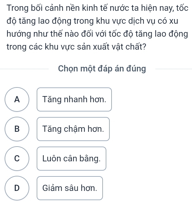 Trong bối cảnh nền kinh tế nước ta hiện nay, tốc
độ tăng lao động trong khu vực dịch vụ có xu
hướng như thế nào đối với tốc độ tăng lao động
trong các khu vực sản xuất vật chất?
Chọn một đáp án đúng
A Tăng nhanh hơn.
B Tăng chậm hơn.
C Luôn cân bằng.
D Giảm sâu hơn.