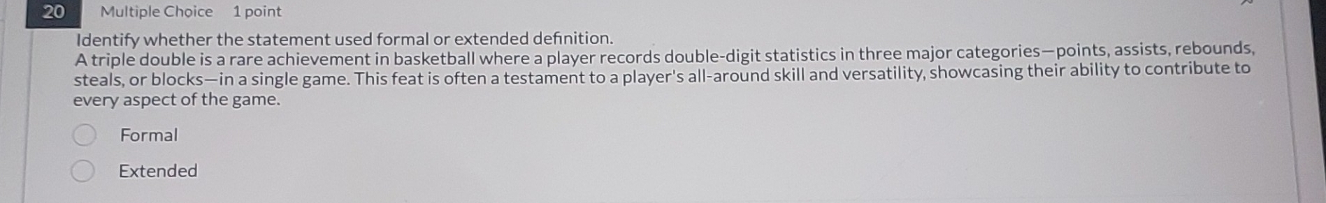 Identify whether the statement used formal or extended defnition.
A triple double is a rare achievement in basketball where a player records double-digit statistics in three major categories—points, assists, rebounds,
steals, or blocks—in a single game. This feat is often a testament to a player's all-around skill and versatility, showcasing their ability to contribute to
every aspect of the game.
Formal
Extended