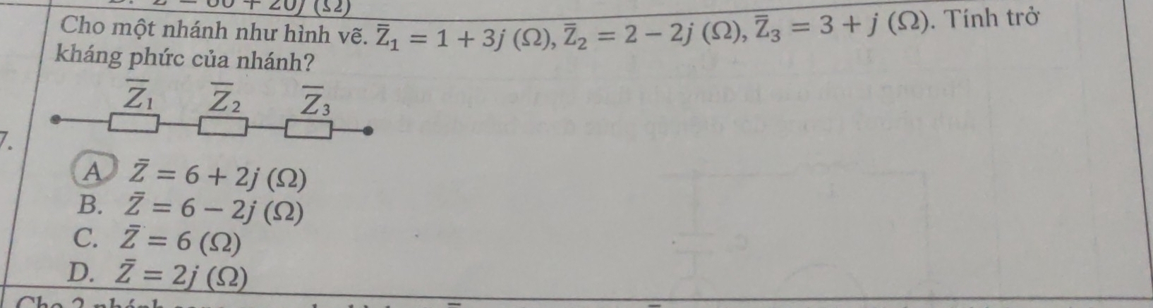 00+20)(52) 
Cho một nhánh như hình vẽ. overline Z_1=1+3j(Omega ), overline Z_2=2-2j(Omega ), overline Z_3=3+j(Omega ). Tính trở
kháng phức của nhánh?
overline Z_1 overline Z_2 overline Z_3
7
A overline Z=6+2j(Omega )
B. overline Z=6-2j(Omega )
C. overline Z=6(Omega )
D. overline Z=2j(Omega )