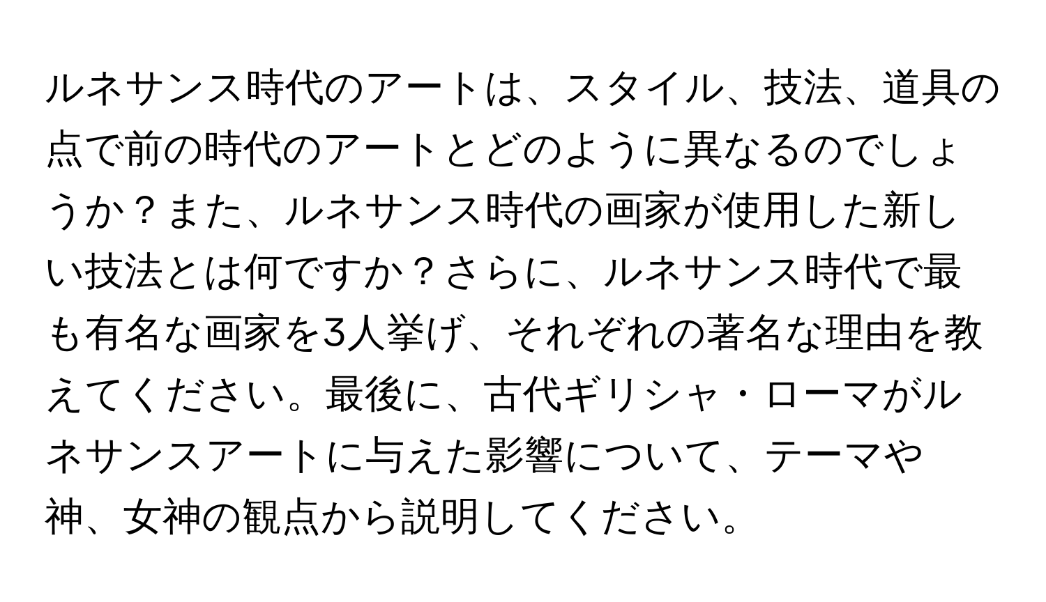 ルネサンス時代のアートは、スタイル、技法、道具の点で前の時代のアートとどのように異なるのでしょうか？また、ルネサンス時代の画家が使用した新しい技法とは何ですか？さらに、ルネサンス時代で最も有名な画家を3人挙げ、それぞれの著名な理由を教えてください。最後に、古代ギリシャ・ローマがルネサンスアートに与えた影響について、テーマや神、女神の観点から説明してください。