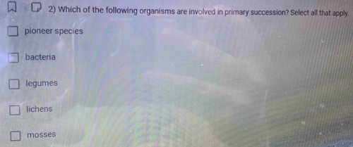 Which of the following organisms are involved in primary succession? Select all that apply.
pioneer species
bacteria
legumes
lichens
mosses