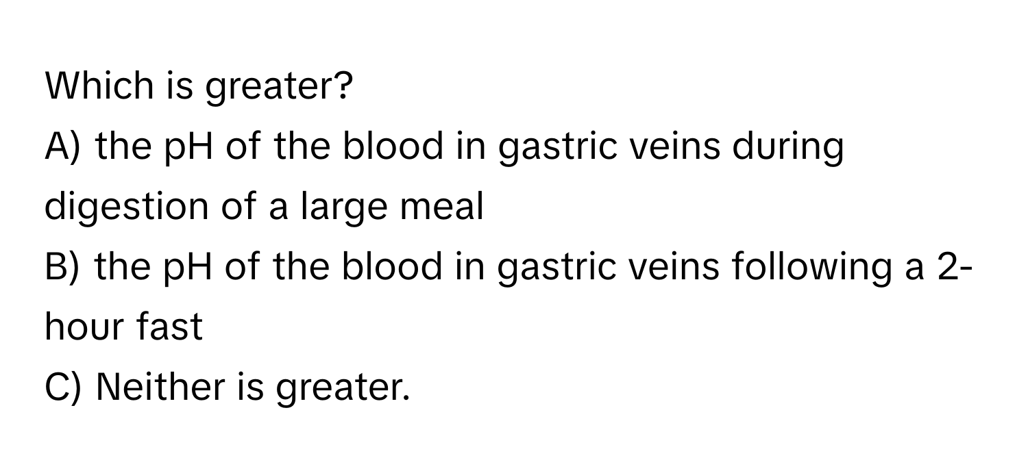 Which is greater?

A) the pH of the blood in gastric veins during digestion of a large meal 
B) the pH of the blood in gastric veins following a 2-hour fast 
C) Neither is greater.