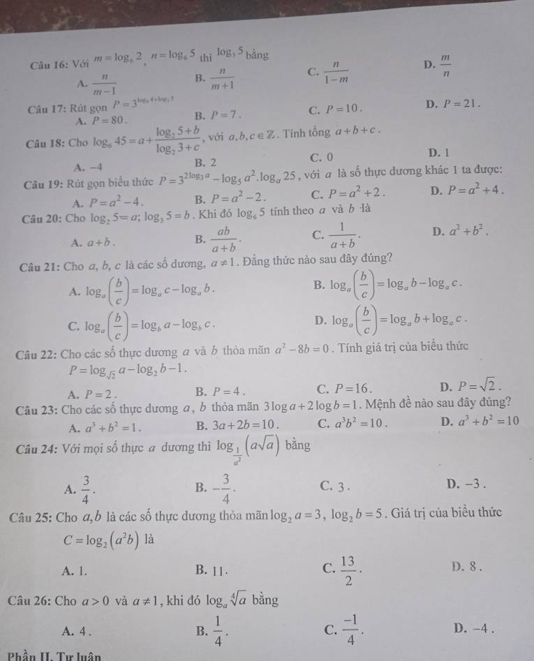 Với m=log _62,n=log _65_thilog _35 bằng
A.  n/m-1   n/m+1  C.  n/1-m  D.  m/n 
B.
Câu 17: Rút gọn P=3^(log _3)4+log _35
A. P=80. B. P=7. C. P=10. D. P=21.
Câu 18: Cho log _645=a+frac log _25+blog _23+c , với a,b, c∈ Z. Tính tổng a+b+c.
C. 0 D. 1
A. −4 B. 2
Câu 19: Rút gọn biểu thức P=3^(2log _3)a-log _5a^2.log _a25 , với a là số thực dương khác 1 ta được:
A. P=a^2-4. B. P=a^2-2. C. P=a^2+2. D. P=a^2+4.
Câu 20: Cho log _25=a;log _35=b. Khi đó log _65 tính theo a và b là
A. a+b.
B.  ab/a+b . C.  1/a+b . D. a^2+b^2.
Câu 21: Cho a, b, c là các số dương, a!= 1. Đẳng thức nào sau đây đúng?
B.
A. log _a( b/c )=log _ac-log _ab. log _a( b/c )=log _ab-log _ac.
D.
C. log _a( b/c )=log _ba-log _bc. log _a( b/c )=log _ab+log _ac.
Câu 22: Cho các số thực dương a và b thỏa mãn a^2-8b=0. Tính giá trị của biểu thức
P=log _sqrt(2)a-log _2b-1.
A. P=2.
B. P=4. C. P=16. D. P=sqrt(2).
Câu 23: Cho các số thực dương a, b thỏa mãn 3log a+2log b=1. Mệnh đề nào sau đây đúng?
A. a^3+b^2=1. B. 3a+2b=10. C. a^3b^2=10. D. a^3+b^2=10
Câu 24: Với mọi số thực a dương thì log _ 1/a^2 (asqrt(a)) bằng
A.  3/4 . - 3/4 · C. 3 . D. -3 .
B.
Câu 25: Cho a, b là các số thực dương thỏa mãn log _2a=3,log _2b=5. Giá trị của biểu thức
C=log _2(a^2b) là
A. 1. B. 11. C.  13/2 · D. 8 .
Câu 26: Cho a>0 và a!= 1 , khi đó log _asqrt[4](a) bàng
B.  1/4 .  (-1)/4 .
C.
A. 4 . D. -4 .
Phần II. Tư luân