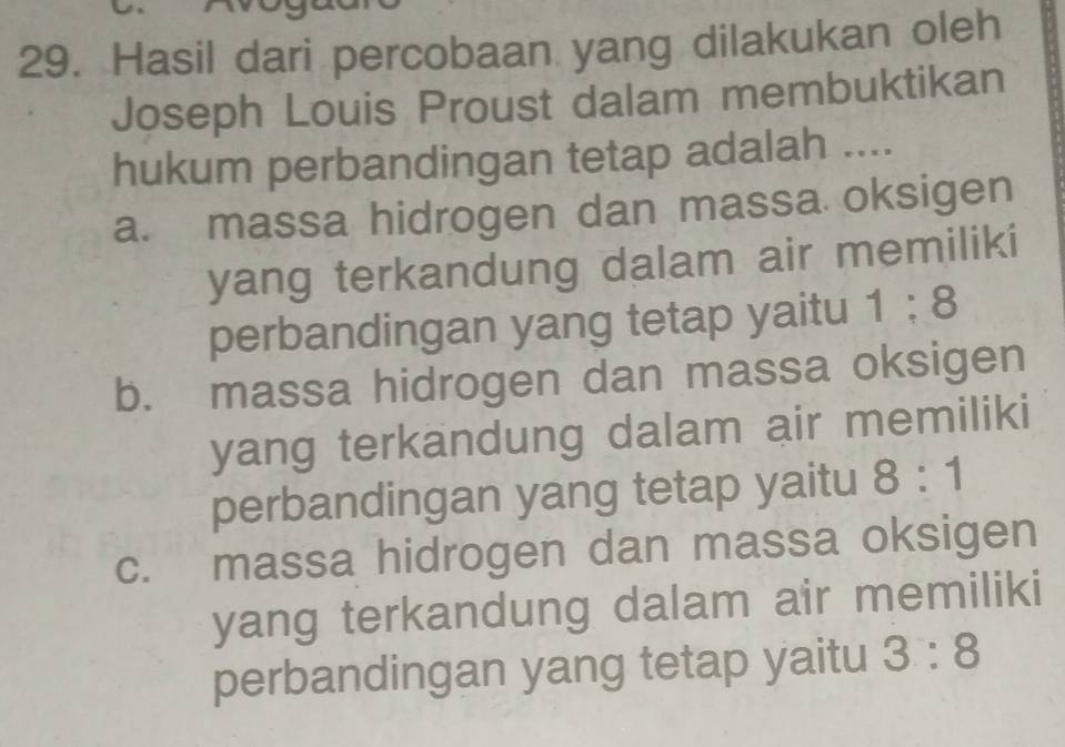 Hasil dari percobaan yang dilakukan oleh
Joseph Louis Proust dalam membuktikan
hukum perbandingan tetap adalah ....
a. massa hidrogen dan massa oksigen
yang terkandung dalam air memiliki
perbandingan yang tetap yaitu 1:8
b. massa hidrogen dan massa oksigen
yang terkandung dalam air memiliki
perbandingan yang tetap yaitu 8:1
c. massa hidrogen dan massa oksigen
yang terkandung dalam air memiliki
perbandingan yang tetap yaitu 3:8