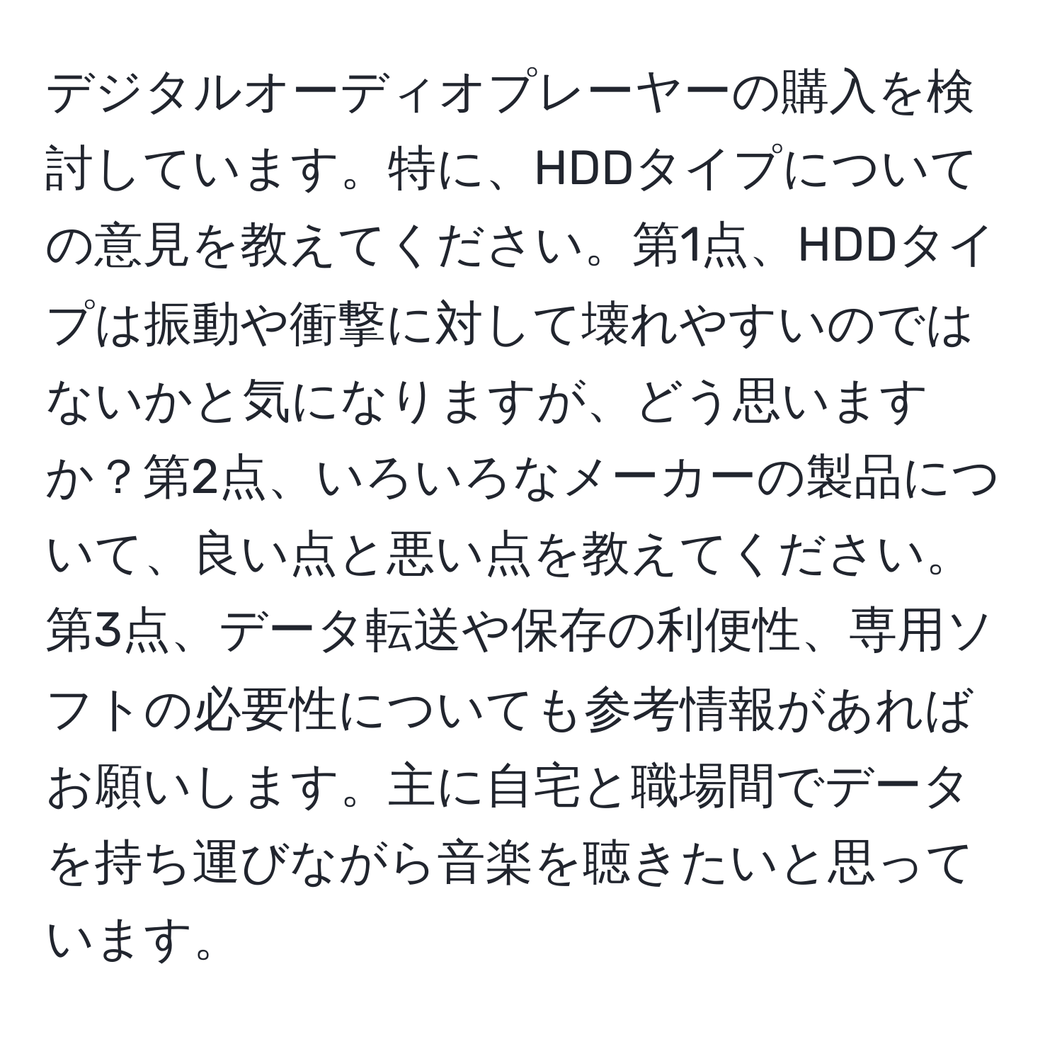 デジタルオーディオプレーヤーの購入を検討しています。特に、HDDタイプについての意見を教えてください。第1点、HDDタイプは振動や衝撃に対して壊れやすいのではないかと気になりますが、どう思いますか？第2点、いろいろなメーカーの製品について、良い点と悪い点を教えてください。第3点、データ転送や保存の利便性、専用ソフトの必要性についても参考情報があればお願いします。主に自宅と職場間でデータを持ち運びながら音楽を聴きたいと思っています。