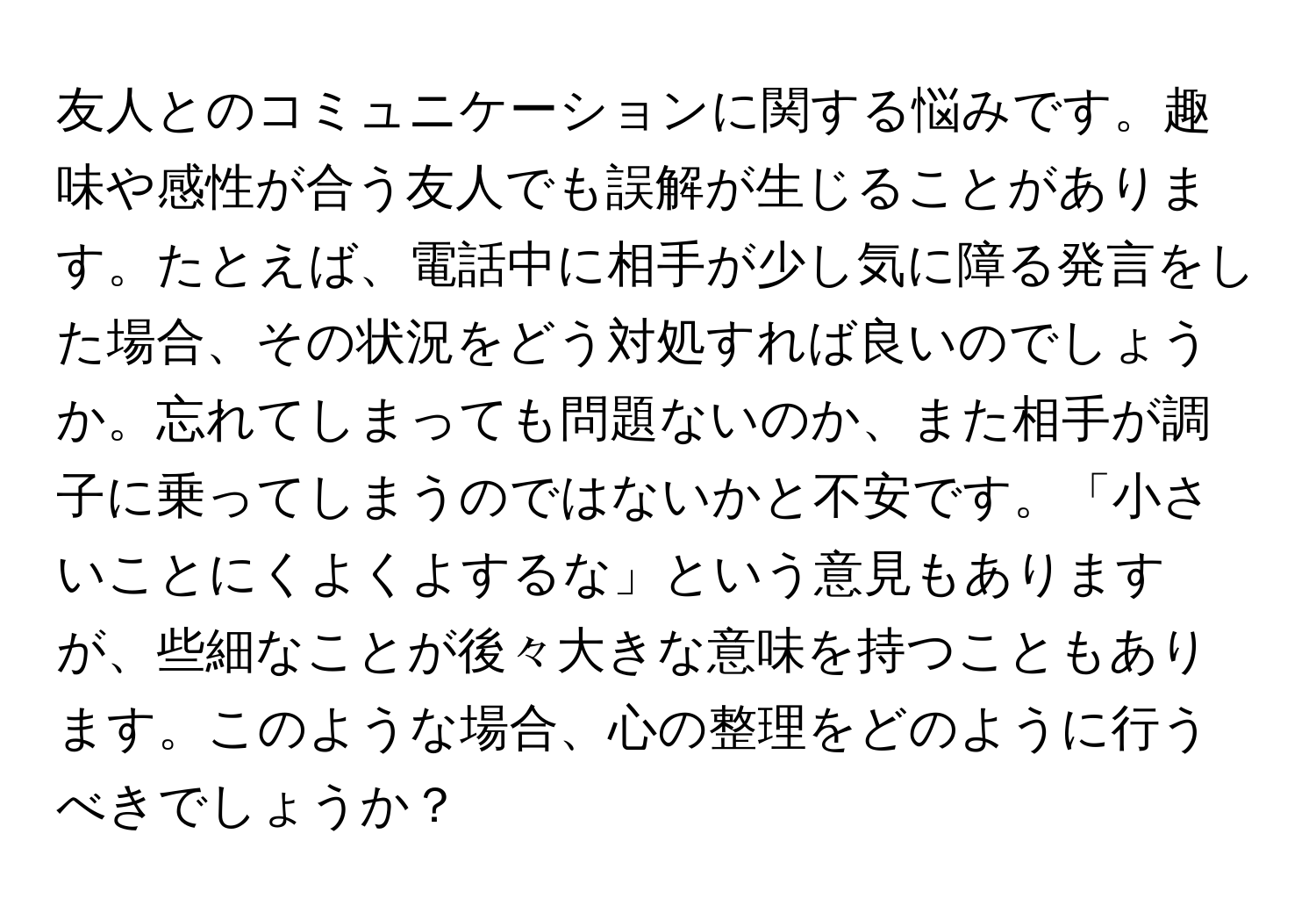 友人とのコミュニケーションに関する悩みです。趣味や感性が合う友人でも誤解が生じることがあります。たとえば、電話中に相手が少し気に障る発言をした場合、その状況をどう対処すれば良いのでしょうか。忘れてしまっても問題ないのか、また相手が調子に乗ってしまうのではないかと不安です。「小さいことにくよくよするな」という意見もありますが、些細なことが後々大きな意味を持つこともあります。このような場合、心の整理をどのように行うべきでしょうか？