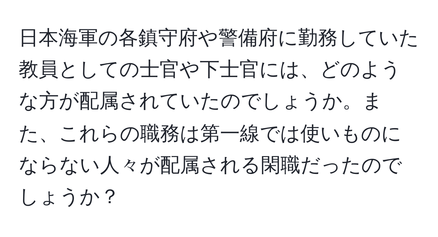 日本海軍の各鎮守府や警備府に勤務していた教員としての士官や下士官には、どのような方が配属されていたのでしょうか。また、これらの職務は第一線では使いものにならない人々が配属される閑職だったのでしょうか？