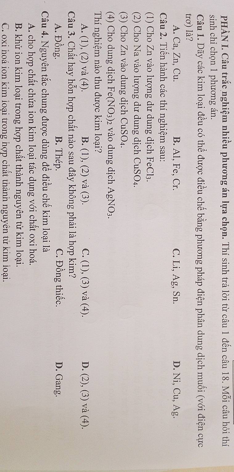 PHÀN I. Câu trắc nghiệm nhiều phương án lựa chọn. Thí sinh trả lời từ câu 1 đến câu 18. Mỗi câu hỏi thí
sinh chỉ chọn 1 phương án.
Câu 1. Dãy các kim loại đều có thể được điều chế bằng phương pháp điện phân dung dịch muối (với điện cực
trơ) là?
A. Ca, Zn, Cu. B. Al, Fe, Cr. C. Li, Ag, Sn. D. Ni, Cu, Ag.
Câu 2. Tiến hành các thí nghiệm sau:
(1) Cho Zn vào lượng dư dung dịch FeCl₃.
(2) Cho Na vào lượng dư dung dịch CuSO_4. 
(3) Cho Zn vào dung dịch CuSO_4. 
(4) Cho dung dịch Fe(NO_3) : 2 vào dung dịch AgNO_3. 
Thí nghiệm nào thu được kim loại?
A. (1), (2) và (4). B. (1), (2) và (3). C. (1), (3) và (4). D. (2), (3) và (4).
Câu 3. Chất hay hỗn hợp chất nào sau đây không phải là hợp kim?
A. Đồng. B. Thép. C. Đồng thiếc. D. Gang.
Câu 4. Nguyên tắc chung được dùng để điều chế kim loại là
A. cho hợp chất chứa ion kim loại tác dụng với chất oxi hoá.
B. khử ion kim loại trong hợp chất thành nguyên tử kim loại.
C. oxi hoá ion kim loại trong hợp chất thành nguyên tử kim loại.