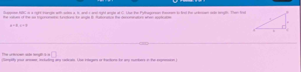 Suppose ABC is a right triangle with sides a, b, and c and right angle at C. Use the Pythagorean theorem to find the unknown side length. Then find 
the values of the six trigonometric functions for angle B. Rationalize the denominators when applicable
a=8, c=9
The unknown side length b is □. 
(Simplify your answer, including any radicals. Use integers or fractions for any numbers in the expression.)