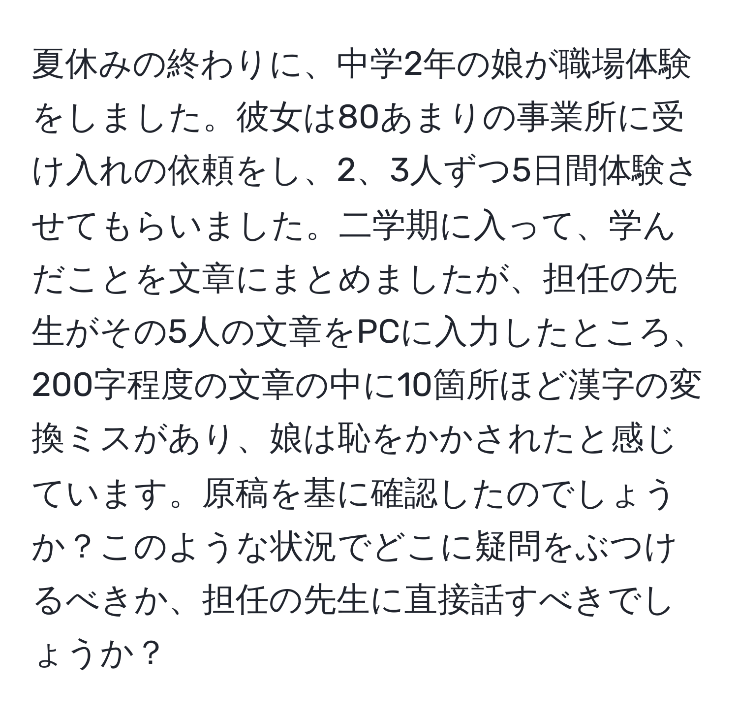 夏休みの終わりに、中学2年の娘が職場体験をしました。彼女は80あまりの事業所に受け入れの依頼をし、2、3人ずつ5日間体験させてもらいました。二学期に入って、学んだことを文章にまとめましたが、担任の先生がその5人の文章をPCに入力したところ、200字程度の文章の中に10箇所ほど漢字の変換ミスがあり、娘は恥をかかされたと感じています。原稿を基に確認したのでしょうか？このような状況でどこに疑問をぶつけるべきか、担任の先生に直接話すべきでしょうか？