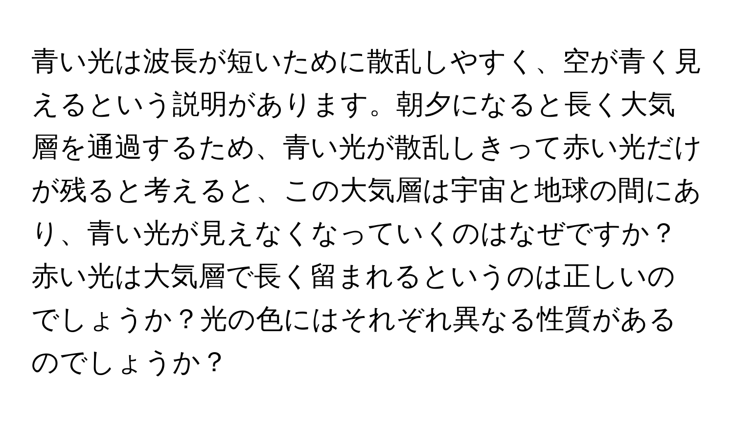 青い光は波長が短いために散乱しやすく、空が青く見えるという説明があります。朝夕になると長く大気層を通過するため、青い光が散乱しきって赤い光だけが残ると考えると、この大気層は宇宙と地球の間にあり、青い光が見えなくなっていくのはなぜですか？赤い光は大気層で長く留まれるというのは正しいのでしょうか？光の色にはそれぞれ異なる性質があるのでしょうか？