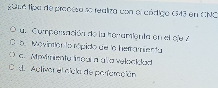 ¿Qué tipo de proceso se realiza con el código G43 en CNO
a. Compensación de la herramienta en el eje Z
b. Movimiento rápido de la herramienta
c. Movimiento lineal a alta velocidad
d. Activar el ciclo de perforación