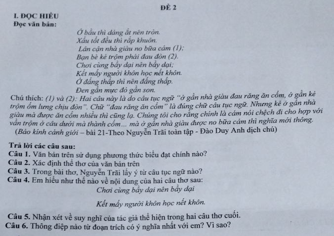 ĐÉ 2 
I. ĐQC HIÈU 
Đọc văn bản: 
Ở bầu thì dáng ắt nên tròn. 
Xấu tốt đều thì rắp khuôn. 
Lân cận nhà giàu no bữa cám (1); 
Bạn bè kẻ trộm phải đau đòn (2). 
Chơi cùng bảy dại nên bẩy dại; 
Kết mẩy người khôn học nết khôn. 
Ở đẳng thấp thì nên đắng thấp. 
Đen gần mực đỏ gần son. 
Chú thích: (1) và (2): Hai câu này là do câu tục ngữ “ở gần nhà giàu đau răng ăn cổm, ở gần kẻ 
trộm ốm lưng chịu đòn”. Chữ “đau răng ăn cốm” là đúng chữ cầu tục ngữ. Nhưng kẻ ở gần nhà 
giàu mà được ăn cốm nhiều thì cũng lạ. Chúng tôi cho rằng chính là cám nói chệch đi cho hợp với 
vẫn trộm ở câu dưới mà thành cốm... mà ở gần nhà giàu được no bữa cám thì nghĩa mới thông. 
(Bảo kính cảnh giới - bài 21-Theo Nguyễn Trãi toàn tập - Đào Duy Anh dịch chú) 
Trả lời các câu sau: 
Câu 1. Văn bản trên sử dụng phương thức biểu đạt chính nào? 
Câu 2. Xác định thể thơ của văn bản trên 
Câu 3. Trong bài thơ, Nguyễn Trãi lấy ý từ câu tục ngữ nào? 
Câu 4. Em hiều như thế nào về nội dung của hai câu thơ sau: 
Chơi cùng bầy dại nên bầy dại 
Kết mấy người khôn học nết khôn. 
Câu 5. Nhận xét về suy nghĩ của tác giả thể hiện trong hai câu thơ cuối. 
Câu 6. Thông điệp nào từ đoạn trích có ý nghĩa nhất với em? Vì sao?