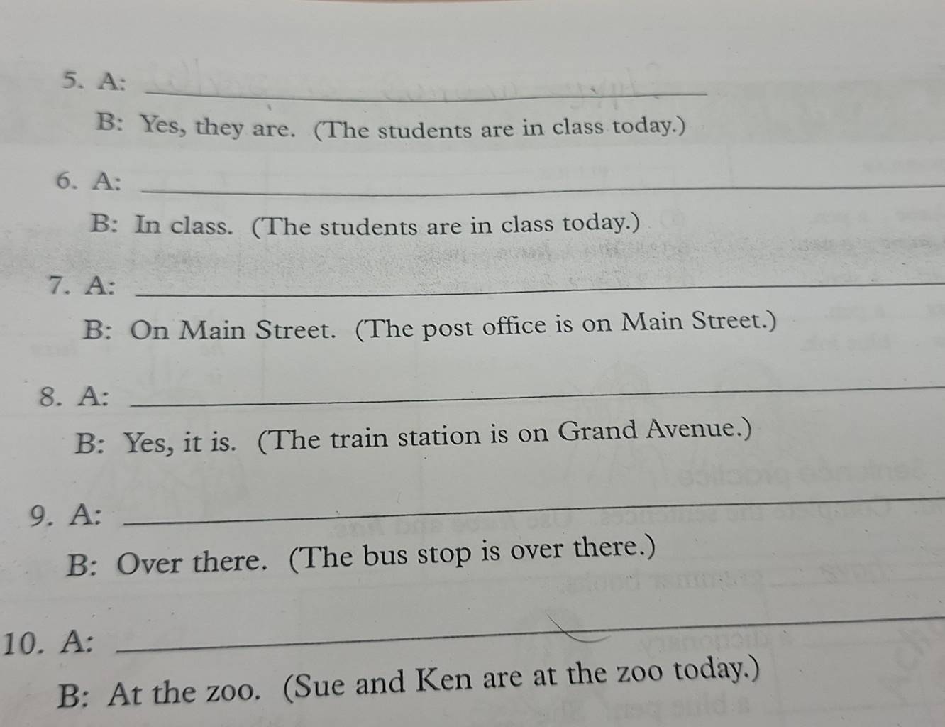 A: 
B: Yes, they are. (The students are in class today.) 
6. A:_ 
B: In class. (The students are in class today.) 
7. A:_ 
B: On Main Street. (The post office is on Main Street.) 
8. A: 
_ 
B: Yes, it is. (The train station is on Grand Avenue.) 
9. A: 
_ 
B: Over there. (The bus stop is over there.) 
10. A: 
_ 
B: At the zoo. (Sue and Ken are at the zoo today.)