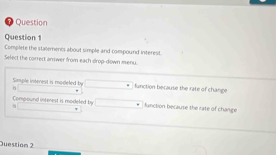 ? Question 
Question 1 
Complete the statements about simple and compound interest. 
Select the correct answer from each drop-down menu. 
Simple interest is modeled by □ function because the rate of change 
is □. 
Compound interest is modeled by 
is □ , □ function because the rate of change 
Duestion 2