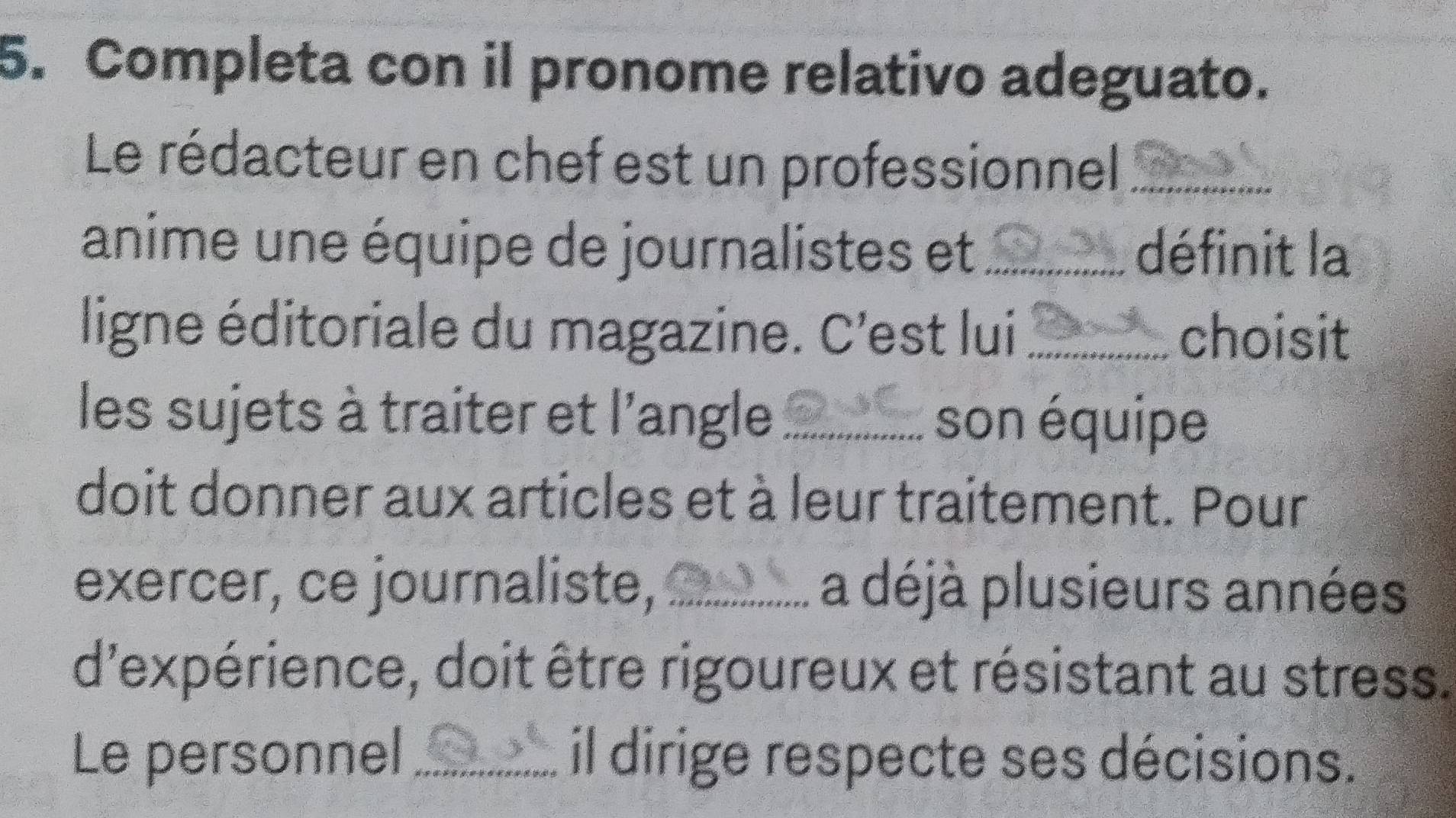 Completa con il pronome relativo adeguato. 
Le rédacteur en chef est un professionnel_ 
anime une équipe de journalistes et_ définit la 
ligne éditoriale du magazine. C'est lui _choisit 
les sujets à traiter et l'angle _son équipe 
doit donner aux articles et à leur traitement. Pour 
exercer, ce journaliste, _a déjà plusieurs années 
d'expérience, doit être rigoureux et résistant au stress. 
Le personnel _il dirige respecte ses décisions.