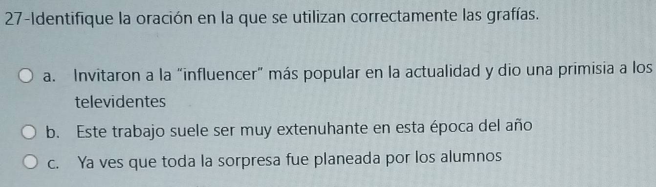 27-Identifique la oración en la que se utilizan correctamente las grafías.
a. Invitaron a la “influencer” más popular en la actualidad y dio una primisia a los
televidentes
b. Este trabajo suele ser muy extenuhante en esta época del año
c. Ya ves que toda la sorpresa fue planeada por los alumnos