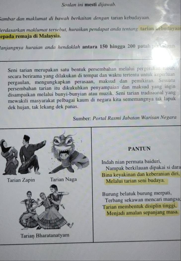 Soalan ini mesti dijawab. 
Gambar dan maklumat di bawah berkaitan dengan tarian kebudayaan. 
Berdasarkan maklumat tersebut, huraikan pendapat anda tentang tarian kebudayan 
epada remaja di Malaysia. 
Panjangnya huraian anda hendaklah antara 150 hingga 200 patah periatuan 
Seni tarian merupakan satu bentuk persembahan melalui pergerakan tubun 
secara berirama yang dilakukan di tempat dan waktu tertentu untuk keperluan 
pergaulan, mengungkapkan perasaan, maksud dan pemikiran. Sesuatu 
persembahan tarian itu dikukuhkan penyampaian dan maksud yang ingin 
disampaikan melalui bunyi-bunyian atau muzik. Seni tarian tradisional yang 
mewakili masyarakat pelbagai kaum di negara kita sememangnya tak lapuk 
dek hujan, tak lekang dek panas. 
Sumber: Portal Rasmi Jabatan Warisan Negara 
PANTUN 
Indah nian permata baiduri, 
Nampak berkilauan dipakai si dara 
Bina keyakinan dan keberanian diri, 
Tarian Zapin Tarian Naga Melalui tarian seni budaya. 
Burung belatuk burung merpati, 
Terbang sekawan mencari mangsa; 
Tarian membentuk disiplin tinggi, 
Menjadi amalan sepanjang masa. 
Tarian Bharatanatyam