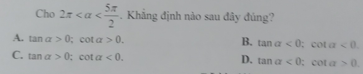 Cho 2π . Khăng định nào sau đây đúng?
A. tan alpha >0; cot alpha >0.
B. tan alpha <0</tex>; cot alpha <0</tex>.
C. tan alpha >0; cot alpha <0</tex>.
D. tan alpha <0</tex>; cot alpha >0.