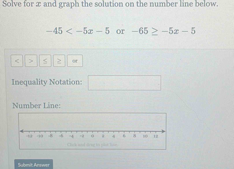 Solve for æ and graph the solution on the number line below.
-45 or -65≥ -5x-5. < > or 
Inequality Notation: □ □° 
Number Line: 
Click and drag to plot line. 
Submit Answer