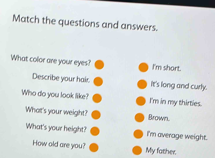 Match the questions and answers. 
What color are your eyes? I'm short. 
Describe your hair. It's long and curly. 
Who do you look like? I'm in my thirties. 
What's your weight? Brown. 
What's your height? I'm average weight. 
How old are you? My father.