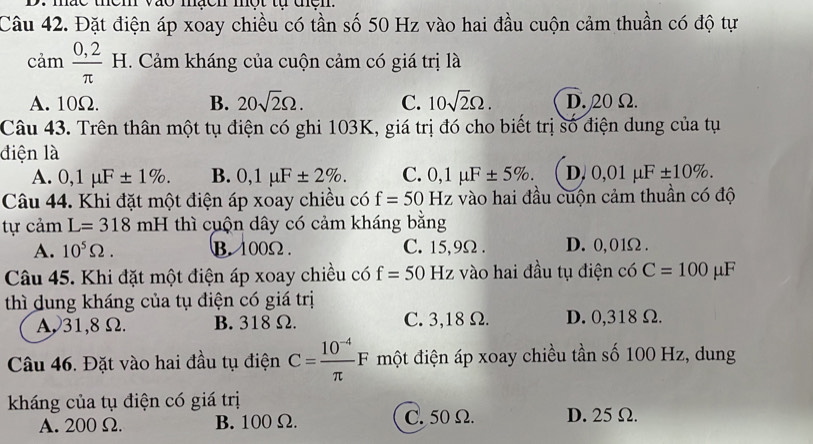 mac them vào mạcn một tự thện.
Câu 42. Đặt điện áp xoay chiều có tần số 50 Hz vào hai đầu cuộn cảm thuần có độ tự
cam  (0,2)/π   H. Cảm kháng của cuộn cảm có giá trị là
A. 10Ω. B. 20sqrt(2)Omega. C. 10sqrt(2)Omega. D. 20 Ω.
Câu 43. Trên thân một tụ điện có ghi 103K, giá trị đó cho biết trị số điện dung của tụ
điện là
A. 0,1mu F± 1%. B. 0,1mu F± 2%. C. 0,1mu F± 5%. D. 0,01mu F± 10%. 
Câu 44. Khi đặt một điện áp xoay chiều có f=50Hz vào hai đầu cuộn cảm thuần có độ
tự cảm L=318mH thì cuộn dây có cảm kháng bằng
A. 10^5Omega. B. 100Ω. C. 15,9Ω. D. 0, 01Ω.
Câu 45. Khi đặt một điện áp xoay chiều có f=50 Hz vào hai đầu tụ điện có C=100 μF
thì dung kháng của tụ điện có giá trị
A31, 8Ω. B. 318Ω. C. 3,18 Ω. D. 0,318 Ω.
Câu 46. Đặt vào hai đầu tụ điện C= (10^(-4))/π  F một điện áp xoay chiều tần số 100 Hz, dung
kháng của tụ điện có giá trị
A. 200 Ω. B. 100Ω. C. 50 Ω. D. 25 Ω.