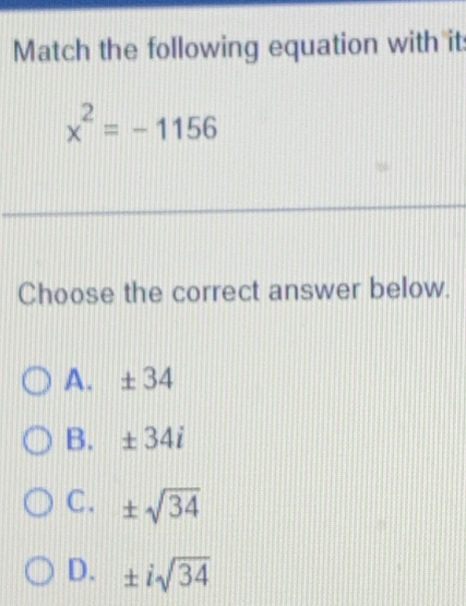 Match the following equation with it
x^2=-1156
Choose the correct answer below.
A. ± 34
B. ± 34i
C. ± sqrt(34)
D. ± isqrt(34)