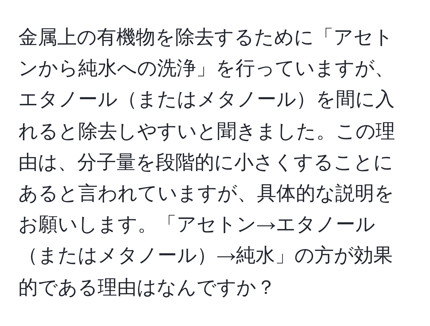 金属上の有機物を除去するために「アセトンから純水への洗浄」を行っていますが、エタノールまたはメタノールを間に入れると除去しやすいと聞きました。この理由は、分子量を段階的に小さくすることにあると言われていますが、具体的な説明をお願いします。「アセトン→エタノールまたはメタノール→純水」の方が効果的である理由はなんですか？