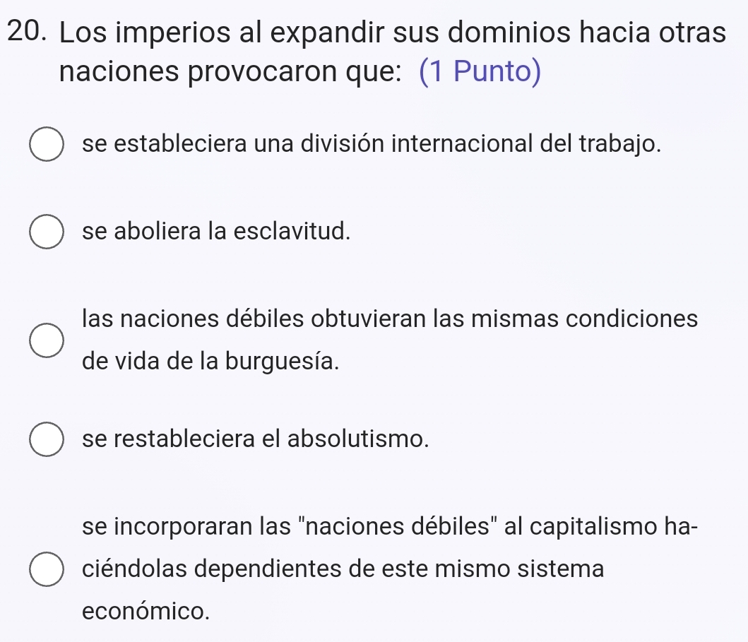 Los imperios al expandir sus dominios hacia otras
naciones provocaron que: (1 Punto)
se estableciera una división internacional del trabajo.
se aboliera la esclavitud.
las naciones débiles obtuvieran las mismas condiciones
de vida de la burguesía.
se restableciera el absolutismo.
se incorporaran las "naciones débiles" al capitalismo ha-
ciéndolas dependientes de este mismo sistema
económico.