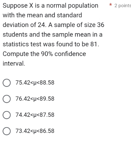 Suppose X is a normal population 2 points
with the mean and standard
deviation of 24. A sample of size 36
students and the sample mean in a
statistics test was found to be 81.
Compute the 90% confidence
interval.
75.42 <88.58
76.42 <89.58
74.42 <87.58
73.42 <86.58