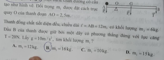 a ne chân đường có câu
tạo như hình vẽ. Đối trọng m_1 được đặt cách trụ
quay O của thanh đoạn AO=2,5m.
Thanh đồng chất tiết diện đều, chiều dài ell =AB=12m , có khối lượng m_2=6kg.
Đầu B của thanh được giữ bởi một dây có phương thăng đứng với lực căng
T=20N. Lấy g=10m/s^2 , tìm khối lượng m ?
A. m_1=12kg. B. m_1=16kg. C. m_1=10kg. D. m_1=15kg.