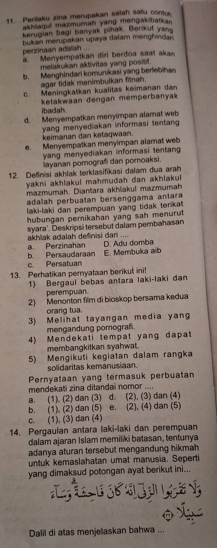 Perilaku zina merupakan salah satu contoh
akhlaqul mazmumah yang mengakibatkan
kerugian bagi banyak pihak. Berikut yang
bukan merupakan upaya dalam menghinda 
perzinaan adalah ...
a. Menyempatkan diri berdoa saat akan
melakukan aktivitas yang positif.
b. Menghindari komunikasi yang berlebihan
agar tidak menimbulkan fitnah.
c. Meningkatkan kualitas keimanan dan
ketakwaan dengan mémperbanyak
ibadah
d. Menyempatkan menyimpan alamat web
yang menyediakan informasi tentang 
keimanan dan ketaqwaan.
e. Menyempatkan menyimpan alamat web
yang menyediakan informasi tentang 
layanan pornografi dan pornoaksi.
12. Definisi akhlak terklasifikasi dalam dua arah
yakni akhlakul mahmudah dan akhlakul 
mazmumah. Diantara akhlakul mazmumah
adalah perbuatan bersenggama antara
laki-laki dan perempuan yang tidak terikat
hubungan pernikahan yang sah menurut
syara'. Deskripsi tersebut dalam pembahasan
akhlak adalah definisi dari ....
a. Perzinahan D. Adu domba
b. Persaudaraan E. Membuka aib
c. Persatuan
13. Perhatikan pernyataan berikut ini!
1) Bergaul bebas antara laki-laki dan
perempuan.
2) Menonton film di bioskop bersama kedua
orang tua.
3) Melihat tayangan media yang
mengandung pornografi.
4) Mendekati tempat yang dapat
membangkitkan syahwat.
5) Mengikuti kegiatan dalam rangka
solidaritas kemanusiaan.
Pernyataan yang termasuk perbuatan
mendekati zina ditandai nomor ....
a. (1), (2) dan (3) d. (2), (3) dan (4)
b. (1), (2) dan (5) e. (2), (4) dan (5)
c. (1), (3) dan (4)
14. Pergaulan antara laki-laki dan perempuan
dalam ajaran Islam memiliki batasan, tentunya
adanya aturan tersebut mengandung hikmah 
untuk kemaslahatan umat manusia. Seperti
yang dimaksud potongan ayat berikut ini...
J E   L 
Dalil di atas menjelaskan bahwa ...