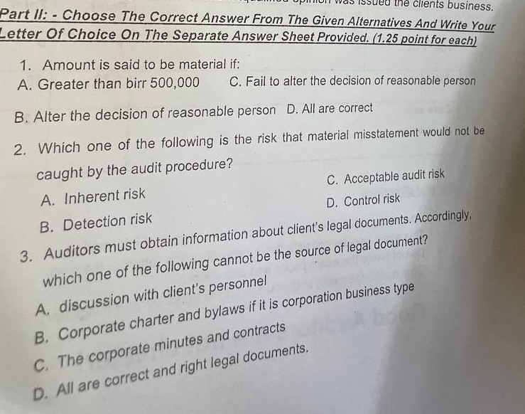 as issued the clients business.
Part II: - Choose The Correct Answer From The Given Alternatives And Write Your
Letter Of Choice On The Separate Answer Sheet Provided. (1.25 point for each)
1. Amount is said to be material if:
A. Greater than birr 500,000 C. Fail to alter the decision of reasonable person
B. Alter the decision of reasonable person D. All are correct
2. Which one of the following is the risk that material misstatement would not be
caught by the audit procedure?
A. Inherent risk C. Acceptable audit risk
D. Control risk
B. Detection risk
3. Auditors must obtain information about client's legal documents. Accordingly,
which one of the following cannot be the source of legal document?
A. discussion with client's personnel
B. Corporate charter and bylaws if it is corporation business type
C. The corporate minutes and contracts
D. All are correct and right legal documents.