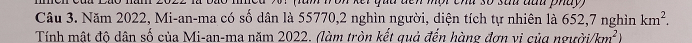 chu số sau đầu phay 
Câu 3. Năm 2022, Mi-an-ma có số dân là 55770, 2 nghìn người, diện tích tự nhiên là 652, 7 nghìn km^2. 
Tính mật đô dân số của Mi-an-ma năm 2022. (làm tròn kết quả đến hàng đơn vị của người) km^2)