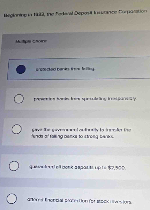 Beginning in 1933, the Federal Deposit Insurance Corporation
Muitiple Choice
protected banks from failing.
prevented banks from speculating irresponsibly.
gave the government authority to transfer the
funds of failing banks to strong banks.
guaranteed all bank deposits up to $2,500.
offered financial protection for stock investors.