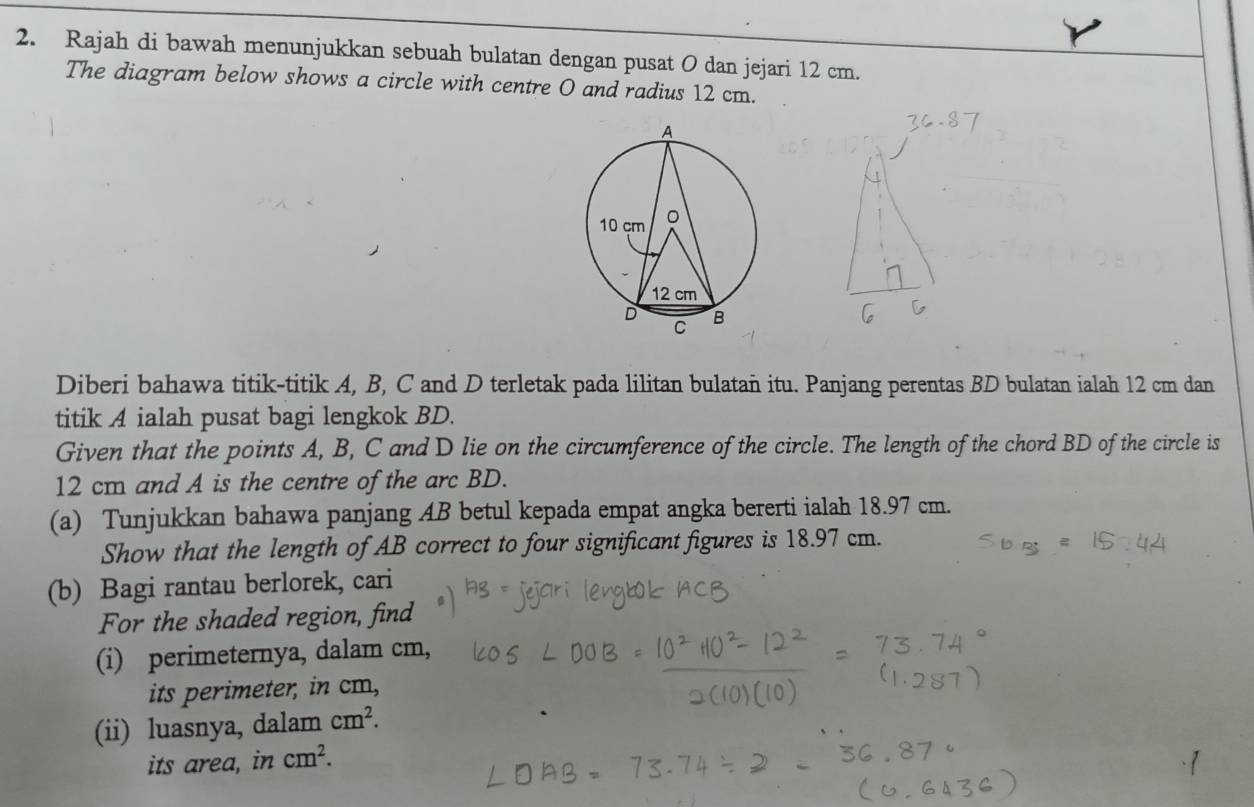 Rajah di bawah menunjukkan sebuah bulatan dengan pusat O dan jejari 12 cm. 
The diagram below shows a circle with centre O and radius 12 cm. 
Diberi bahawa titik-titik A, B, C and D terletak pada lilitan bulatan itu. Panjang perentas BD bulatan ialah 12 cm dan 
titik A ialah pusat bagi lengkok BD. 
Given that the points A, B, C and D lie on the circumference of the circle. The length of the chord BD of the circle is
12 cm and A is the centre of the arc BD. 
(a) Tunjukkan bahawa panjang AB betul kepada empat angka bererti ialah 18.97 cm. 
Show that the length of AB correct to four significant figures is 18.97 cm. 
(b) Bagi rantau berlorek, cari 
For the shaded region, find 
(i) perimeternya, dalam cm, 
its perimeter, in cm, 
(ii) luasnya, dalam cm^2. 
its area, in cm^2.