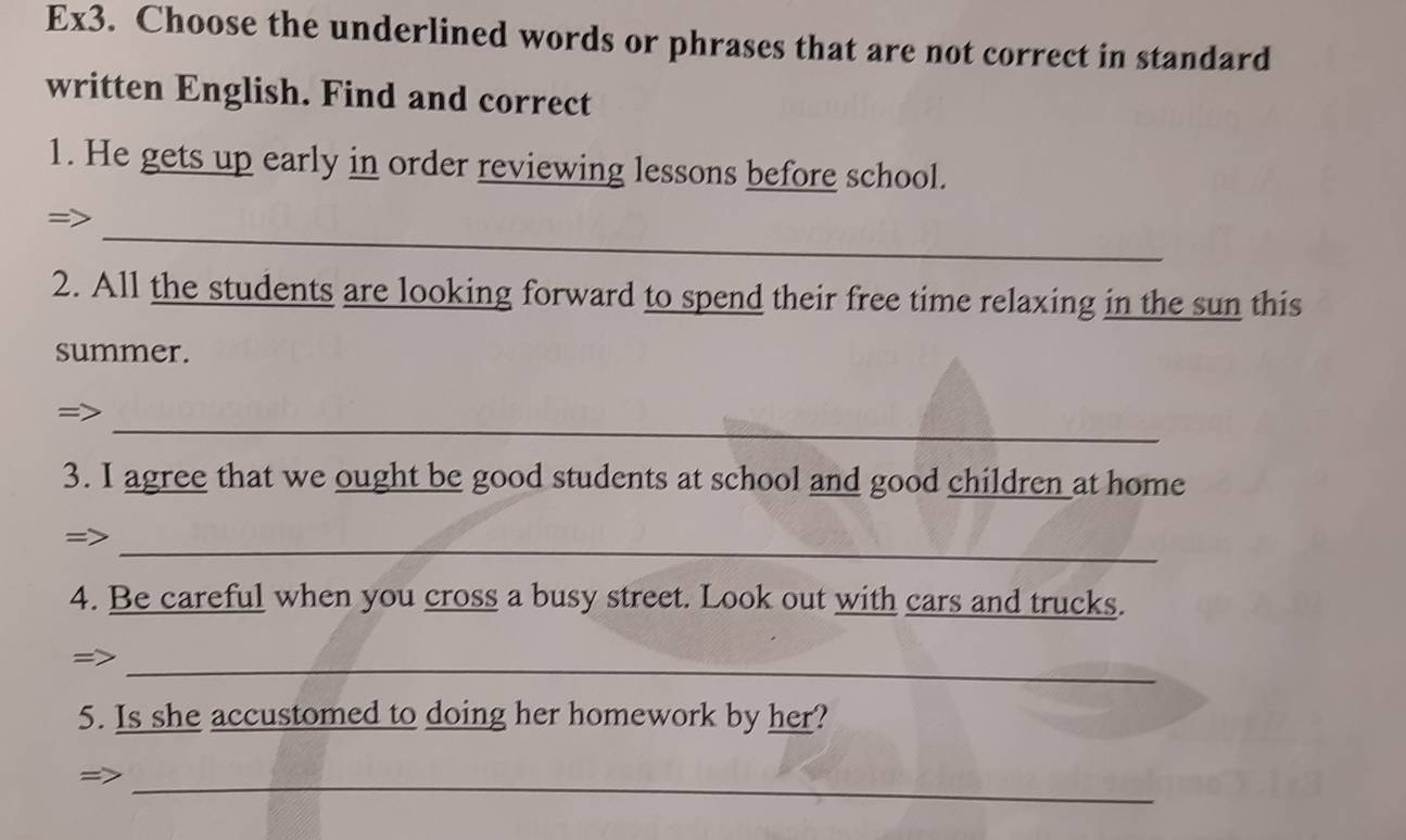 Ex3. Choose the underlined words or phrases that are not correct in standard 
written English. Find and correct 
1. He gets up early in order reviewing lessons before school. 
_ 
= 
2. All the students are looking forward to spend their free time relaxing in the sun this 
summer. 
_ 
= 
3. I agree that we ought be good students at school and good children at home 
_ 
4. Be careful when you cross a busy street. Look out with cars and trucks. 
_= 
5. Is she accustomed to doing her homework by her? 
_=