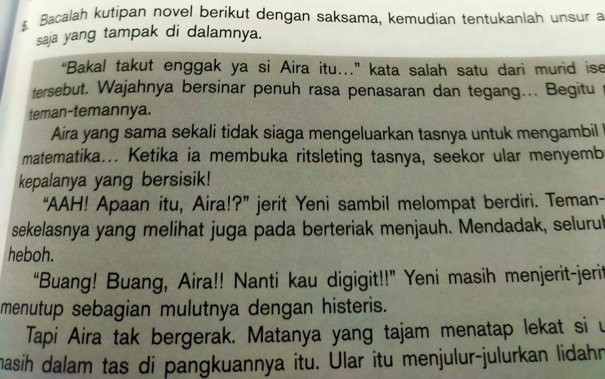 Bacalah kutipan novel berikut dengan saksama, kemudian tentukanlah unsur a 
saja yang tampak di dalamnya. 
“Bakal takut enggak ya si Aira itu...” kata salah satu dari murid ise 
tersebut. Wajahnya bersinar penuh rasa penasaran dan tegang... Begitu 
teman-temannya. 
Aira yang sama sekali tidak siaga mengeluarkan tasnya untuk mengambil 
matematika... Ketika ia membuka ritsleting tasnya, seekor ular menyemb 
kepalanya yang bersisik! 
“AAH! Apaan itu, Aira!?” jerit Yeni sambil melompat berdiri. Teman- 
sekelasnya yang melihat juga pada berteriak menjauh. Mendadak, selurul 
heboh. 
“Buang! Buang, Aira!! Nanti kau digigit!!” Yeni masih menjerit-jerit 
menutup sebagian mulutnya dengan histeris. 
Tapi Aira tak bergerak. Matanya yang tajam menatap lekat si u 
masíh dalam tas di pangkuannya itu. Ular itu menjulur-julurkan lidahn