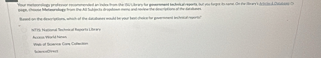 Your meteorology professor recommended an index from the ISU Library for government technical reports, but you forgot its name. On the librar/s Articles & Databases C
page, choose Meteorology from the All Subjects dropdown menu and review the descriptions of the databases.
Based on the descriptions, which of the databases would be your best choice for government technical reports?
NTIS: National Technical Reports Library
Access World News
Web of Science Care Collection
ScienceDirect