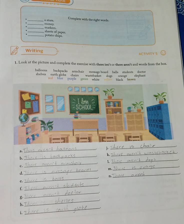 a store. Complete with the right words. 
_money. 
_markers. 
_sheets of paper. 
_potato chips. 
Writing 
ACTIVITY 5 
1. Look at the picture and complete the exercise with there isn't or there aren't and words from the box. 
balloons backpacks armchair message board balls students doctor 
shelves earth globe chairs wastebasket dogs orange elephant 
red blue purple green white black brown 
_. j. 
_ 
_ 
a. 
. k. 
b. 
_ 
_. 
. 1. 
c. 
_ 
__. m. 
_ 
d. 
_ 
. n. 
_ 
e. 
f. 
_ 
_. 
g. 
_. 
h. 
i. 
_