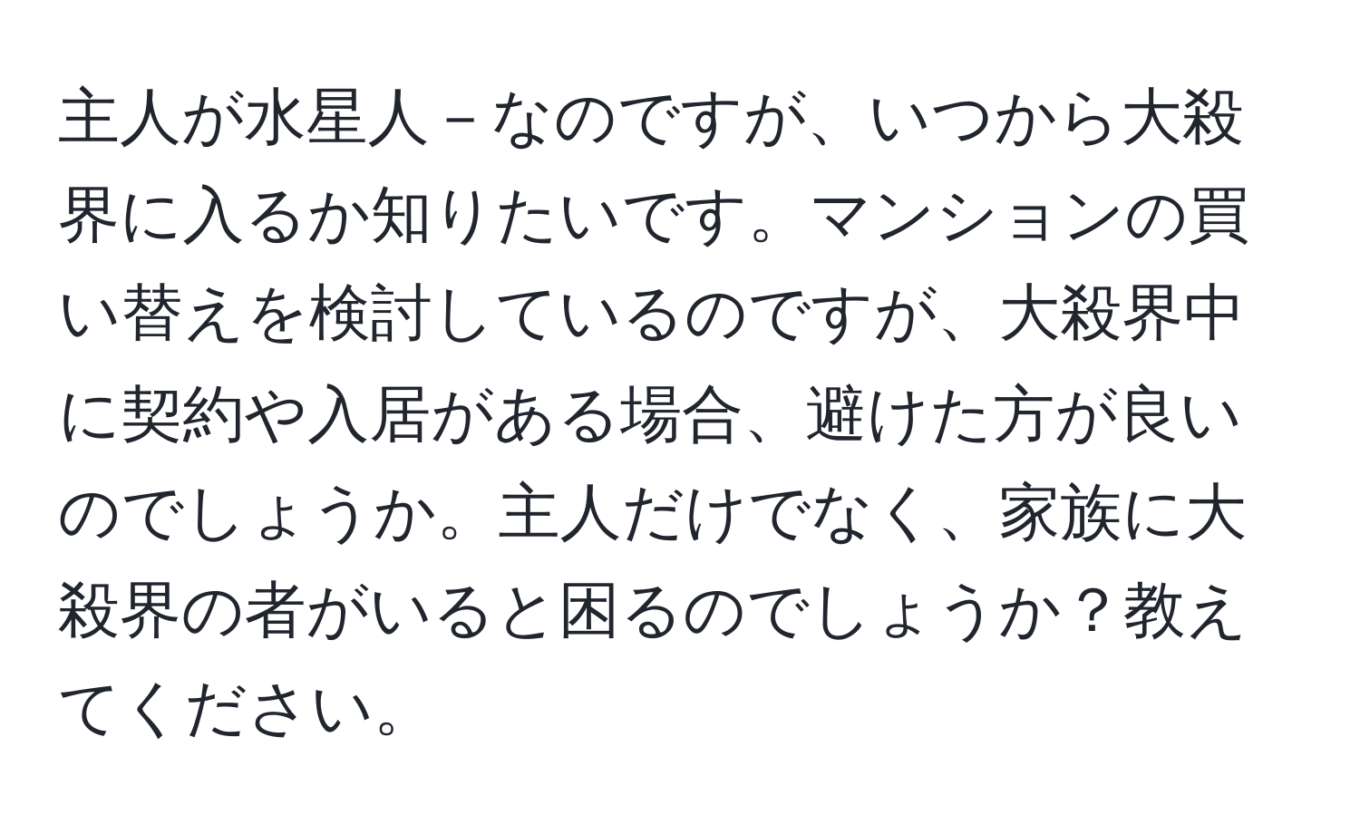 主人が水星人－なのですが、いつから大殺界に入るか知りたいです。マンションの買い替えを検討しているのですが、大殺界中に契約や入居がある場合、避けた方が良いのでしょうか。主人だけでなく、家族に大殺界の者がいると困るのでしょうか？教えてください。