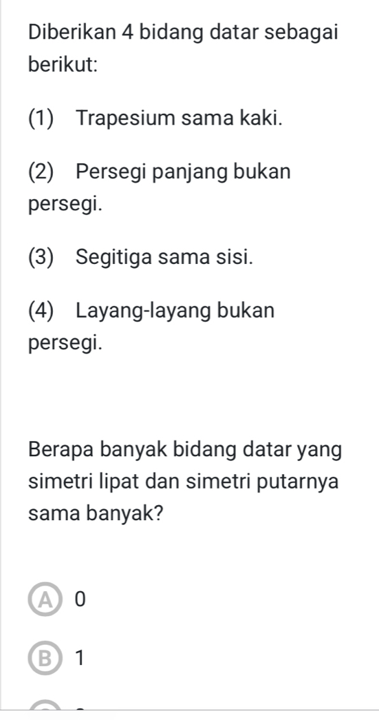 Diberikan 4 bidang datar sebagai
berikut:
(1) Trapesium sama kaki.
(2) Persegi panjang bukan
persegi.
(3) Segitiga sama sisi.
(4) Layang-layang bukan
persegi.
Berapa banyak bidang datar yang
simetri lipat dan simetri putarnya
sama banyak?
A0
B) 1