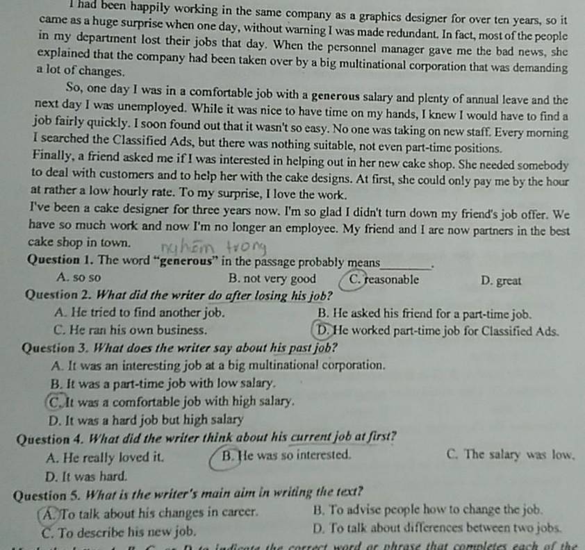had been happily working in the same company as a graphics designer for over ten years, so it
came as a huge surprise when one day, without warning I was made redundant. In fact, most of the people
in my department lost their jobs that day. When the personnel manager gave me the bad news, she
explained that the company had been taken over by a big multinational corporation that was demanding
a lot of changes.
So, one day I was in a comfortable job with a generous salary and plenty of annual leave and the
next day I was unemployed. While it was nice to have time on my hands, I knew I would have to find a
job fairly quickly. I soon found out that it wasn't so easy. No one was taking on new staff. Every morning
I searched the Classified Ads, but there was nothing suitable, not even part-time positions.
Finally, a friend asked me if I was interested in helping out in her new cake shop. She needed somebody
to deal with customers and to help her with the cake designs. At first, she could only pay me by the hour
at rather a low hourly rate. To my surprise, I love the work.
I've been a cake designer for three years now. I'm so glad I didn't turn down my friend's job offer. We
have so much work and now I'm no longer an employee. My friend and I are now partners in the best
cake shop in town.
Question 1. The word “generous” in the passage probably means_ .
A. so so B. not very good C. reasonable D. great
Question 2. What did the writer do after losing his job?
A. He tried to find another job. B. He asked his friend for a part-time job.
C. He ran his own business. D. He worked part-time job for Classified Ads.
Question 3. What does the writer say about his past job?
A. It was an interesting job at a big multinational corporation.
B. It was a part-time job with low salary.
C. It was a comfortable job with high salary.
D. It was a hard job but high salary
Question 4. What did the writer think about his current job at first?
A. He really loved it. B. He was so interested. C. The salary was low.
D. It was hard.
Question 5. What is the writer's main aim in writing the text?
A. To talk about his changes in career. B. To advise people how to change the job.
C. To describe his new job. D. To talk about differences between two jobs.
the  correct word or phrase that completes ea     o  he