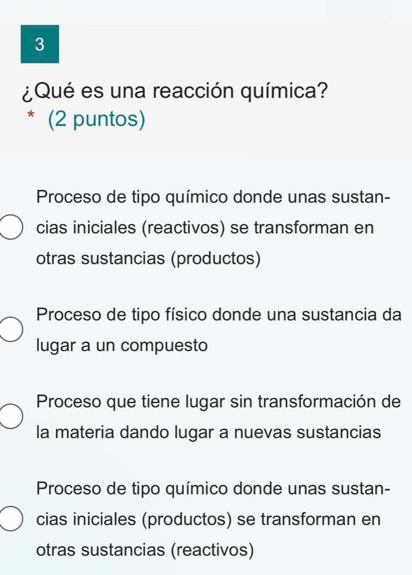 3
¿Qué es una reacción química?
* (2 puntos)
Proceso de tipo químico donde unas sustan-
cias iniciales (reactivos) se transforman en
otras sustancias (productos)
Proceso de tipo físico donde una sustancia da
lugar a un compuesto
Proceso que tiene lugar sin transformación de
la materia dando lugar a nuevas sustancias
Proceso de tipo químico donde unas sustan-
cias iniciales (productos) se transforman en
otras sustancias (reactivos)